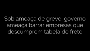 ​Sob ameaça de greve, governo ameaça barrar empresas que descumprem tabela de frete 